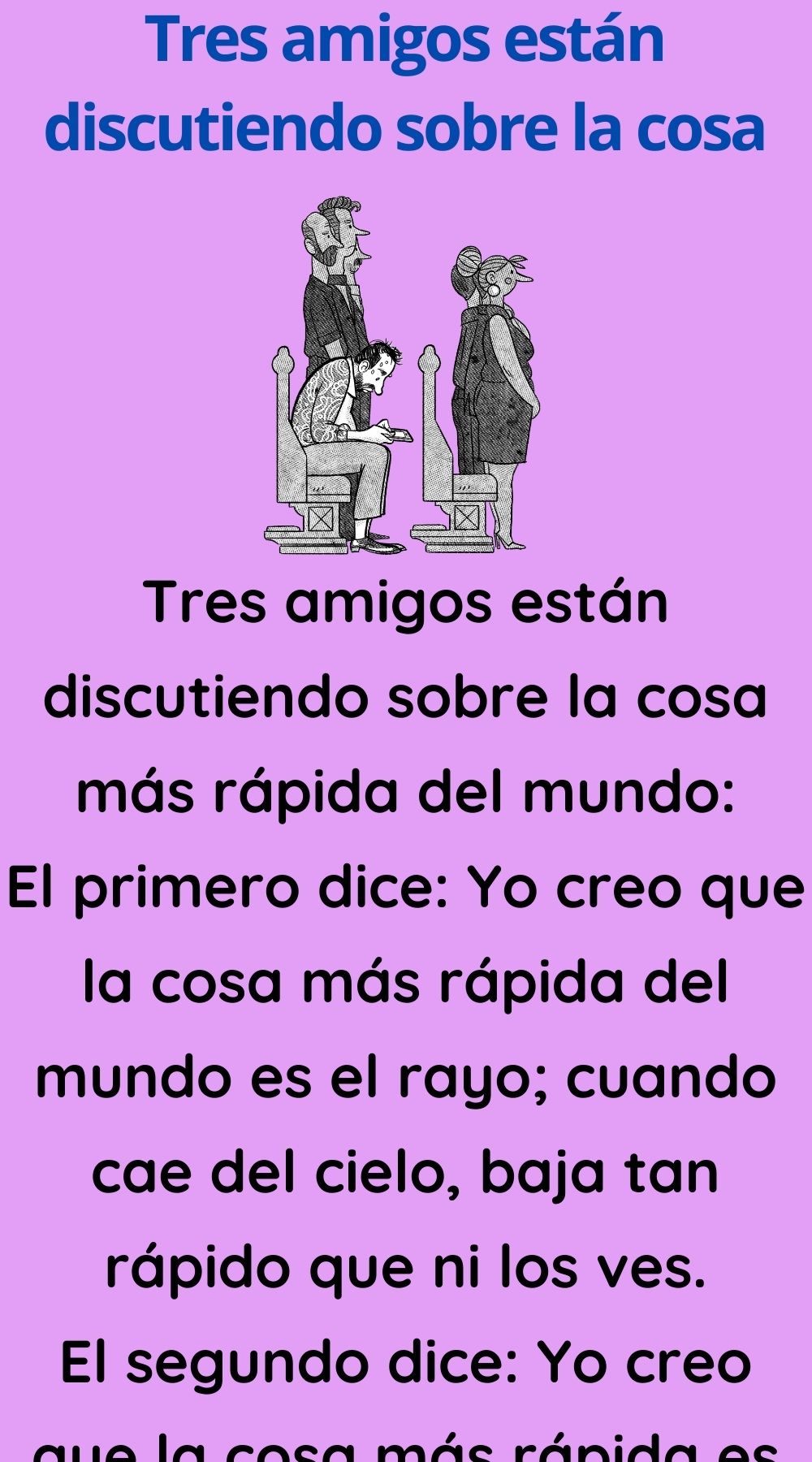 Tres amigos están discutiendo sobre la cosa más rápida del mundo: El primero dice: Yo creo que la cosa más rápida del mundo es el rayo; cuando cae del cielo, baja tan rápido que ni los ves. El segundo dice: Yo creo que la cosa más rápida es la luz, porque cuando llegas a tu casa y le aprietas el interruptor para encenderla, pulsas y al instante, sin darte cuenta esta encendida. Y el tercero sentencia: Pues yo creo que hay otra cosa más rápida que el rayo y la luz. Los otros dos preguntan: ¿Y cuál es? -La diarrea. Una noche estaba en el campo y de pronto se me retorció el estómago; salí para mi casa como un rayo y cuando encendí la luz, ya me había cagado.